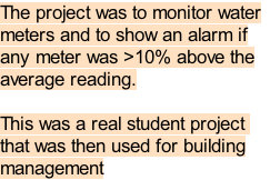 The project was to monitor water
meters and to show an alarm if
any meter was >10% above the
average reading.

This was a real student project 
that was then used for building
management